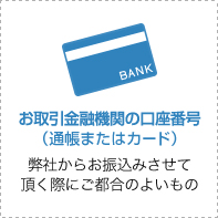 お取引金融機関の口座番号(通帳またはカード) 弊社からお振込みさせて頂く際にご都合のよいもの
