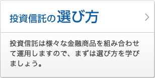 投資信託の選び方 投資信託は様々な金融商品を組み合わせて運用しますので、まずは選び方を学びましょう。