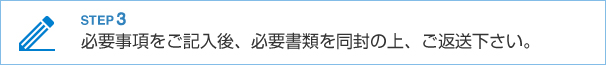STEP3 必要事項をご記入後、必要書類を同封の上、ご返送下さい。